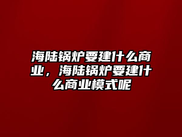 海陸鍋爐要建什么商業(yè)，海陸鍋爐要建什么商業(yè)模式呢