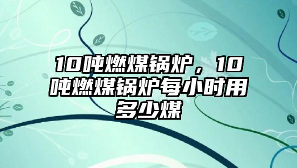 10噸燃煤鍋爐，10噸燃煤鍋爐每小時用多少煤