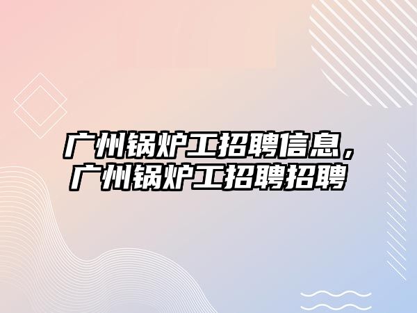 廣州鍋爐工招聘信息，廣州鍋爐工招聘招聘