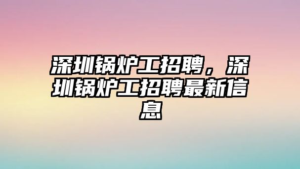 深圳鍋爐工招聘，深圳鍋爐工招聘最新信息