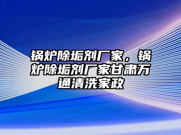 鍋爐除垢劑廠家，鍋爐除垢劑廠家甘肅萬(wàn)通清洗家政