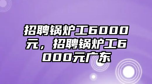 招聘鍋爐工6000元，招聘鍋爐工6000元廣東