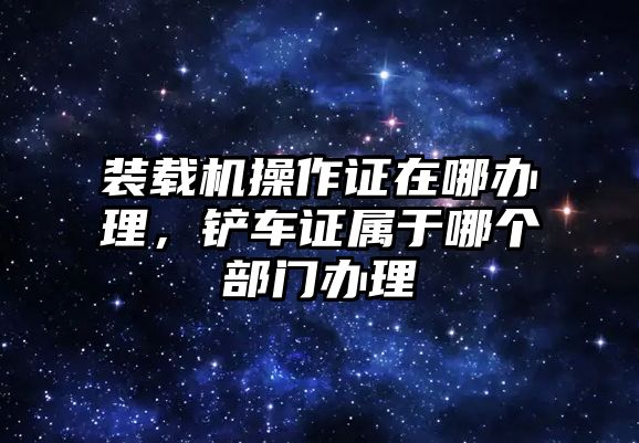 裝載機(jī)操作證在哪辦理，鏟車(chē)證屬于哪個(gè)部門(mén)辦理