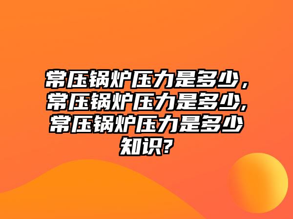 常壓鍋爐壓力是多少，常壓鍋爐壓力是多少,常壓鍋爐壓力是多少知識?