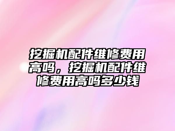 挖掘機配件維修費用高嗎，挖掘機配件維修費用高嗎多少錢