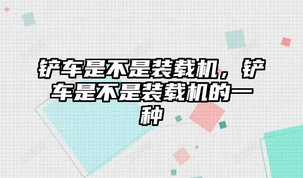 鏟車是不是裝載機(jī)，鏟車是不是裝載機(jī)的一種