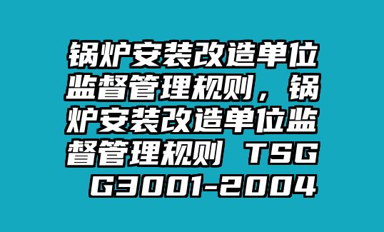 鍋爐安裝改造單位監(jiān)督管理規(guī)則，鍋爐安裝改造單位監(jiān)督管理規(guī)則 TSG G3001-2004