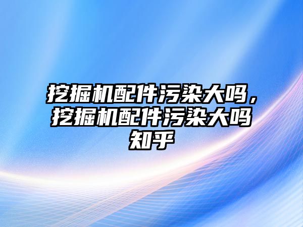 挖掘機配件污染大嗎，挖掘機配件污染大嗎知乎