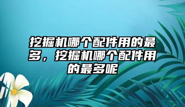 挖掘機哪個配件用的最多，挖掘機哪個配件用的最多呢