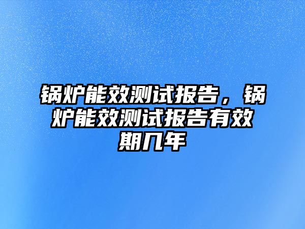 鍋爐能效測(cè)試報(bào)告，鍋爐能效測(cè)試報(bào)告有效期幾年