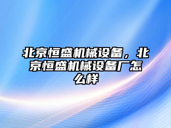 北京恒盛機械設(shè)備，北京恒盛機械設(shè)備廠怎么樣