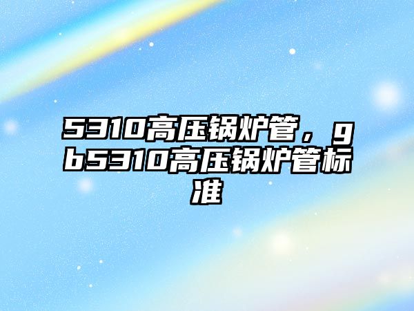 5310高壓鍋爐管，gb5310高壓鍋爐管標準