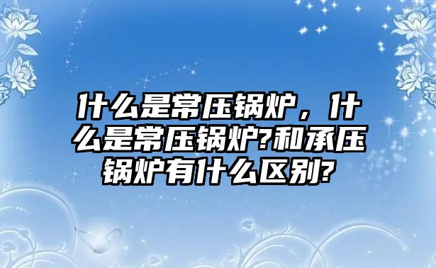 什么是常壓鍋爐，什么是常壓鍋爐?和承壓鍋爐有什么區(qū)別?