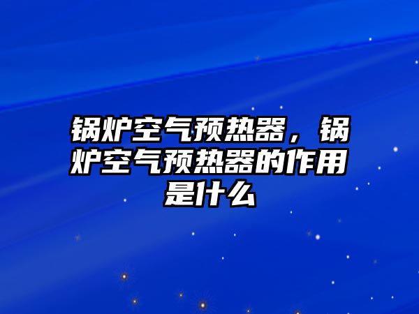 鍋爐空氣預熱器，鍋爐空氣預熱器的作用是什么