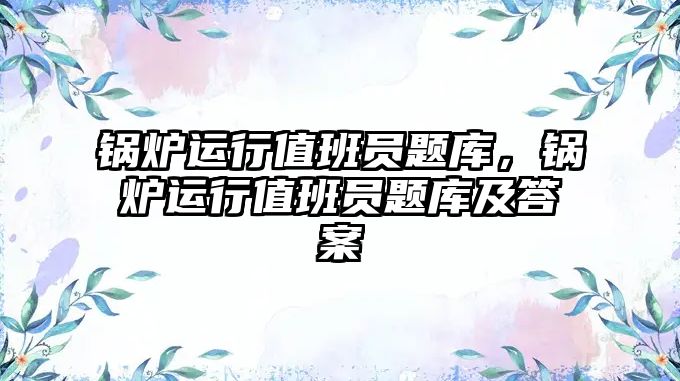 鍋爐運行值班員題庫，鍋爐運行值班員題庫及答案