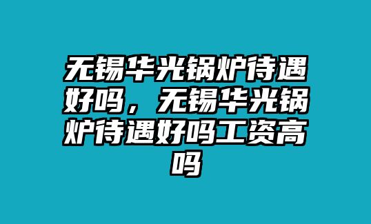 無錫華光鍋爐待遇好嗎，無錫華光鍋爐待遇好嗎工資高嗎