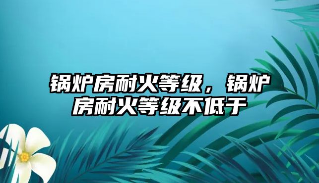 鍋爐房耐火等級(jí)，鍋爐房耐火等級(jí)不低于