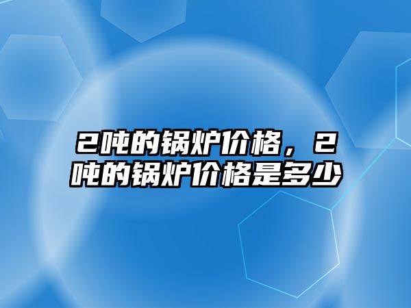 2噸的鍋爐價格，2噸的鍋爐價格是多少