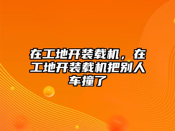 在工地開裝載機(jī)，在工地開裝載機(jī)把別人車撞了