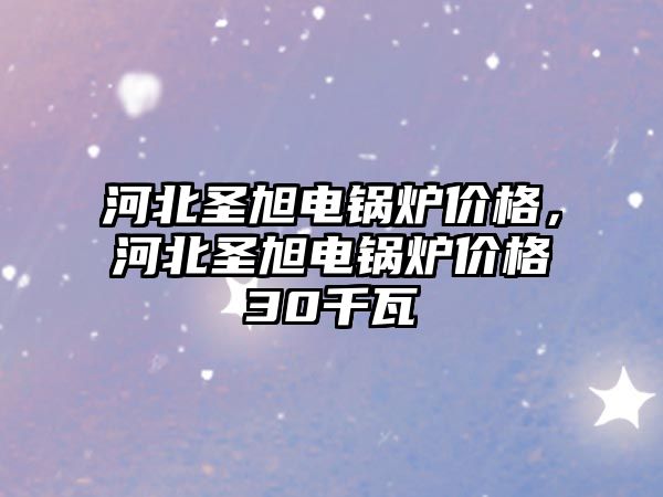 河北圣旭電鍋爐價格，河北圣旭電鍋爐價格30千瓦