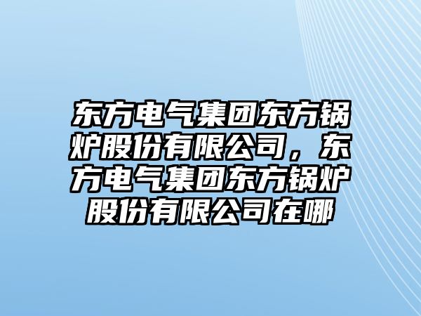 東方電氣集團(tuán)東方鍋爐股份有限公司，東方電氣集團(tuán)東方鍋爐股份有限公司在哪