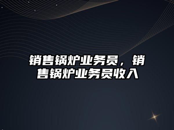 銷售鍋爐業(yè)務員，銷售鍋爐業(yè)務員收入