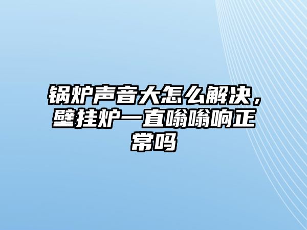 鍋爐聲音大怎么解決，壁掛爐一直嗡嗡響正常嗎