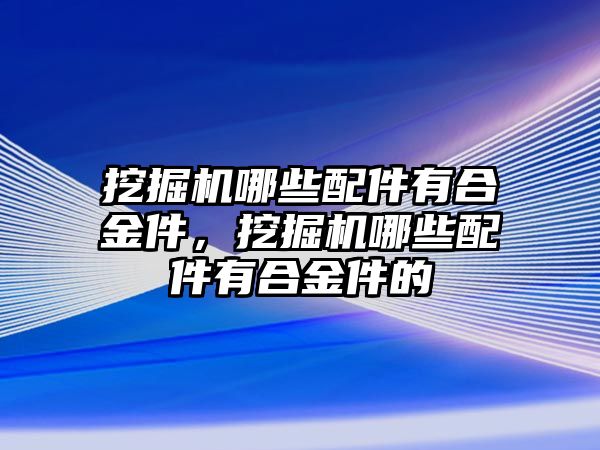 挖掘機哪些配件有合金件，挖掘機哪些配件有合金件的