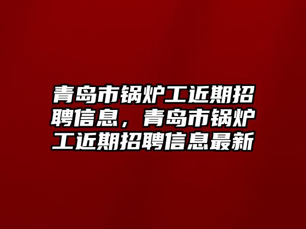 青島市鍋爐工近期招聘信息，青島市鍋爐工近期招聘信息最新