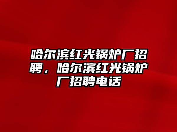 哈爾濱紅光鍋爐廠招聘，哈爾濱紅光鍋爐廠招聘電話