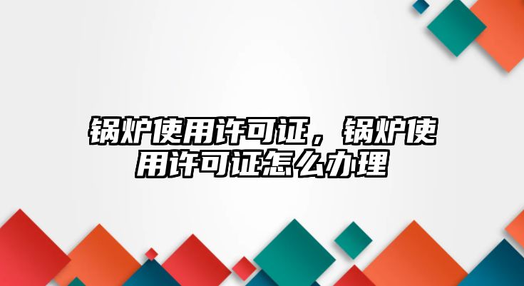 鍋爐使用許可證，鍋爐使用許可證怎么辦理