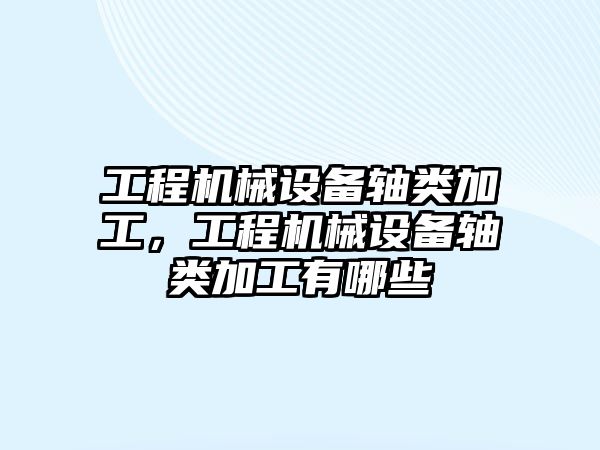 工程機械設備軸類加工，工程機械設備軸類加工有哪些