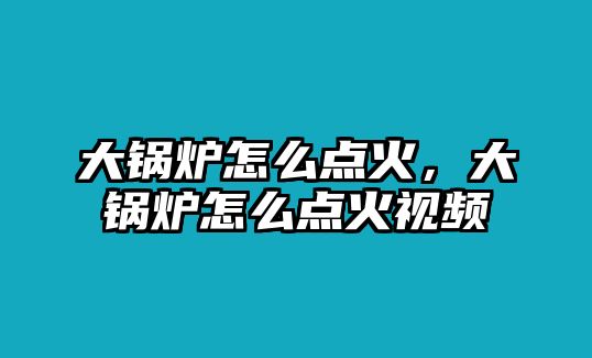 大鍋爐怎么點(diǎn)火，大鍋爐怎么點(diǎn)火視頻