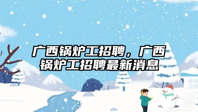 廣西鍋爐工招聘，廣西鍋爐工招聘最新消息