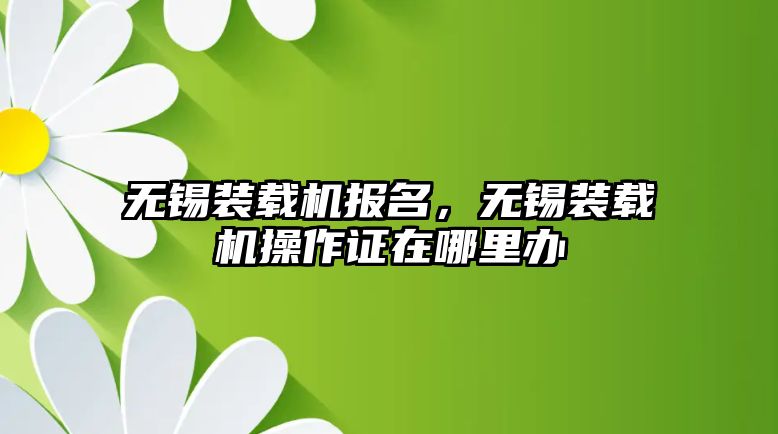 無錫裝載機報名，無錫裝載機操作證在哪里辦