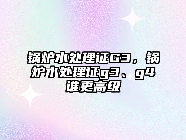 鍋爐水處理證G3，鍋爐水處理證g3、g4誰更高級