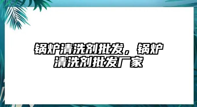 鍋爐清洗劑批發(fā)，鍋爐清洗劑批發(fā)廠家