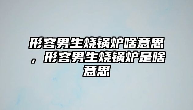 形容男生燒鍋爐啥意思，形容男生燒鍋爐是啥意思