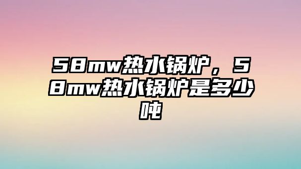 58mw熱水鍋爐，58mw熱水鍋爐是多少噸