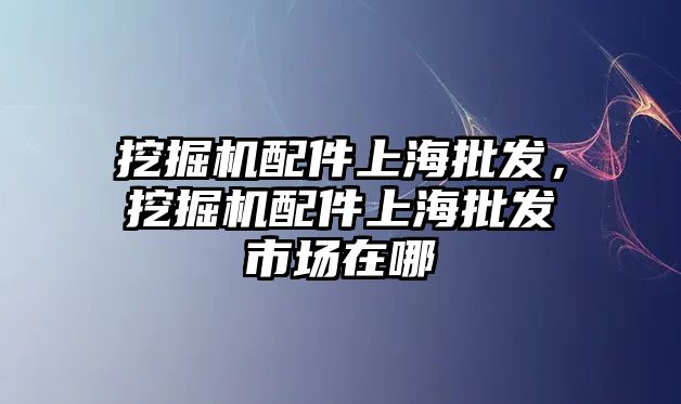 挖掘機配件上海批發(fā)，挖掘機配件上海批發(fā)市場在哪