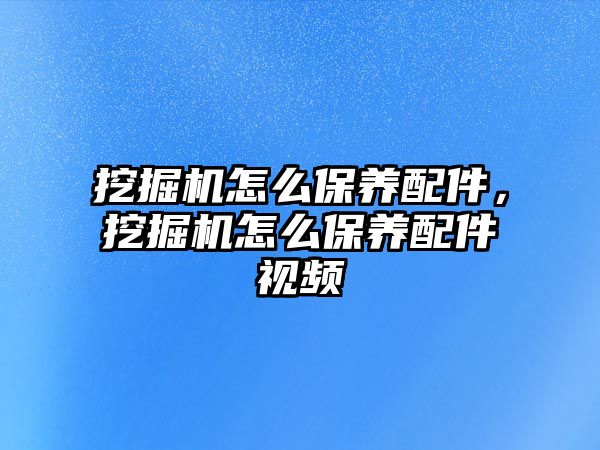 挖掘機怎么保養(yǎng)配件，挖掘機怎么保養(yǎng)配件視頻