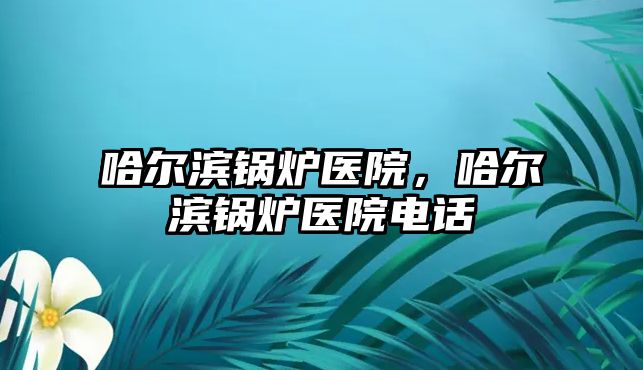 哈爾濱鍋爐醫(yī)院，哈爾濱鍋爐醫(yī)院電話