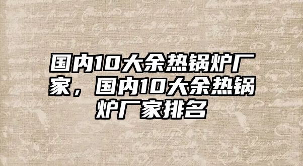 國(guó)內(nèi)10大余熱鍋爐廠家，國(guó)內(nèi)10大余熱鍋爐廠家排名