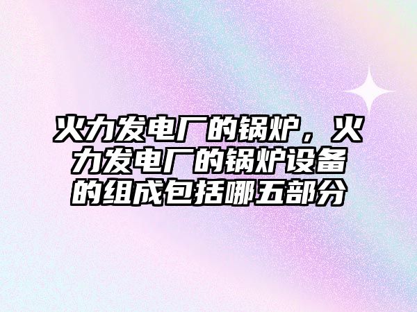 火力發(fā)電廠的鍋爐，火力發(fā)電廠的鍋爐設(shè)備的組成包括哪五部分