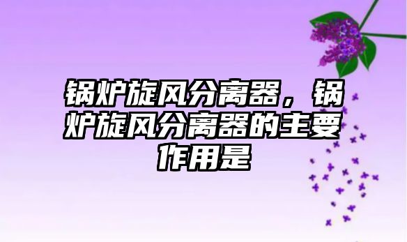 鍋爐旋風(fēng)分離器，鍋爐旋風(fēng)分離器的主要作用是