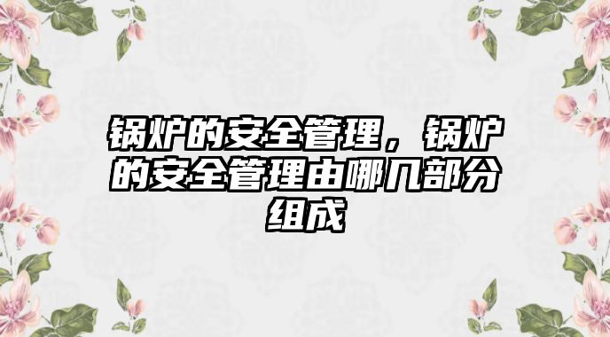 鍋爐的安全管理，鍋爐的安全管理由哪幾部分組成