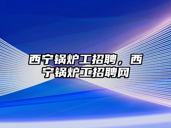 西寧鍋爐工招聘，西寧鍋爐工招聘網(wǎng)