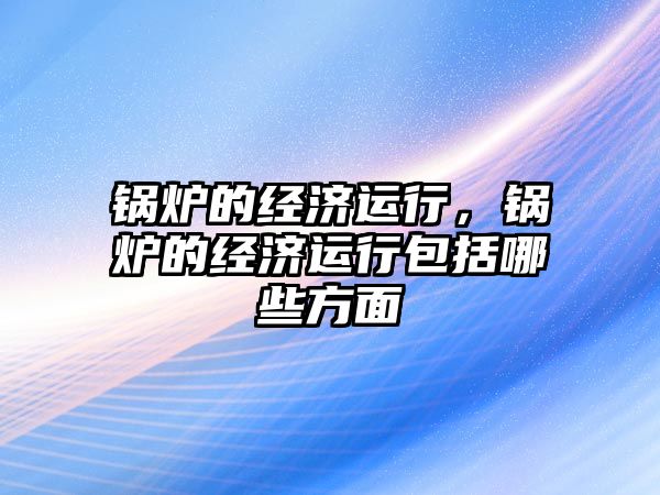 鍋爐的經(jīng)濟運行，鍋爐的經(jīng)濟運行包括哪些方面