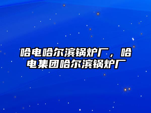 哈電哈爾濱鍋爐廠，哈電集團(tuán)哈爾濱鍋爐廠