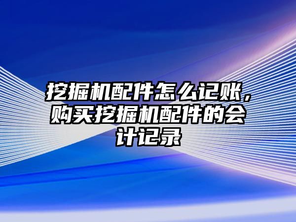 挖掘機配件怎么記賬，購買挖掘機配件的會計記錄